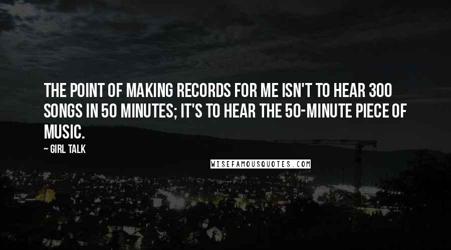 Girl Talk Quotes: The point of making records for me isn't to hear 300 songs in 50 minutes; it's to hear the 50-minute piece of music.