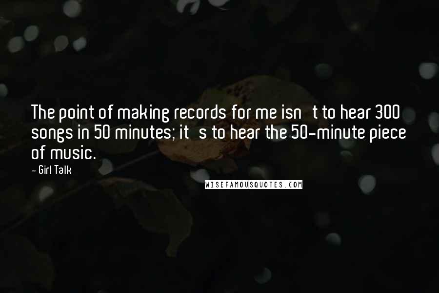 Girl Talk Quotes: The point of making records for me isn't to hear 300 songs in 50 minutes; it's to hear the 50-minute piece of music.