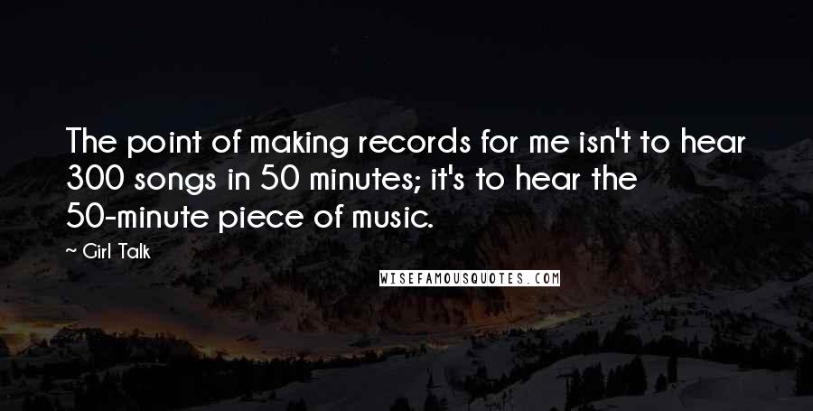 Girl Talk Quotes: The point of making records for me isn't to hear 300 songs in 50 minutes; it's to hear the 50-minute piece of music.