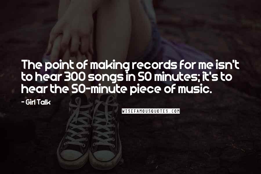 Girl Talk Quotes: The point of making records for me isn't to hear 300 songs in 50 minutes; it's to hear the 50-minute piece of music.