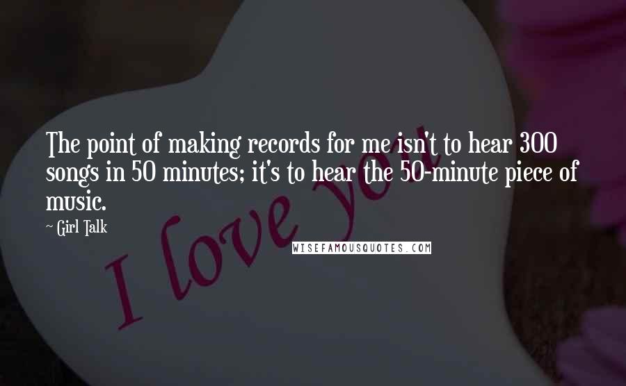 Girl Talk Quotes: The point of making records for me isn't to hear 300 songs in 50 minutes; it's to hear the 50-minute piece of music.