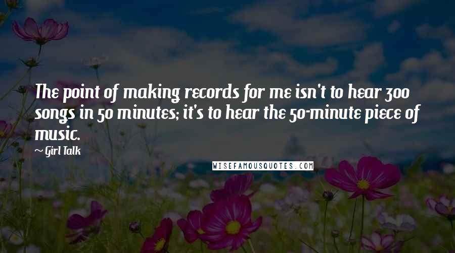 Girl Talk Quotes: The point of making records for me isn't to hear 300 songs in 50 minutes; it's to hear the 50-minute piece of music.