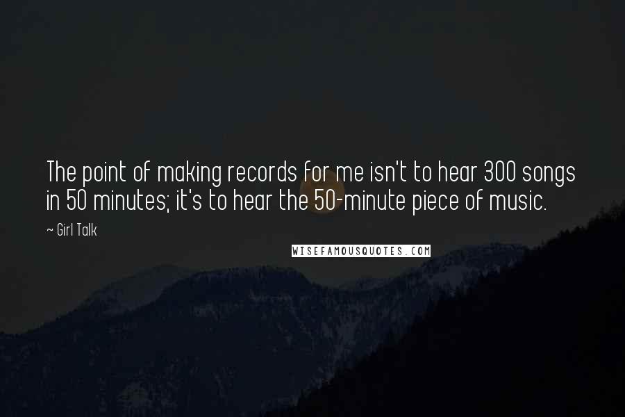 Girl Talk Quotes: The point of making records for me isn't to hear 300 songs in 50 minutes; it's to hear the 50-minute piece of music.