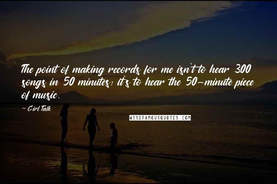 Girl Talk Quotes: The point of making records for me isn't to hear 300 songs in 50 minutes; it's to hear the 50-minute piece of music.