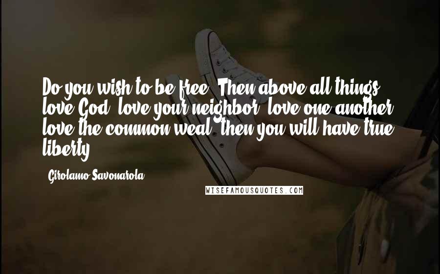 Girolamo Savonarola Quotes: Do you wish to be free? Then above all things, love God, love your neighbor, love one another, love the common weal; then you will have true liberty.