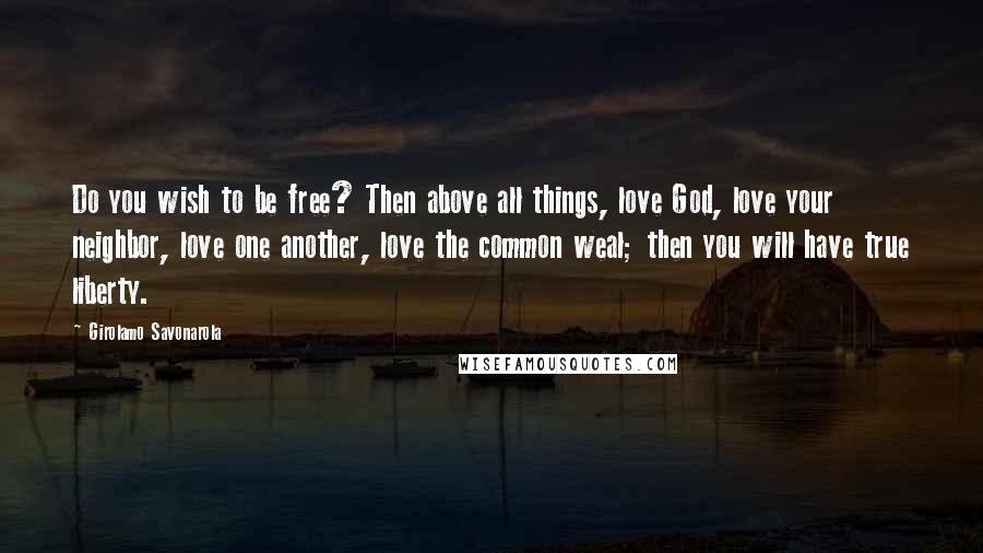 Girolamo Savonarola Quotes: Do you wish to be free? Then above all things, love God, love your neighbor, love one another, love the common weal; then you will have true liberty.