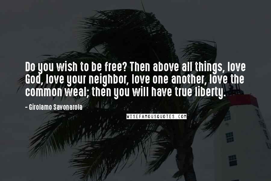 Girolamo Savonarola Quotes: Do you wish to be free? Then above all things, love God, love your neighbor, love one another, love the common weal; then you will have true liberty.