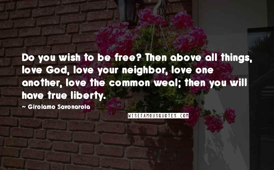 Girolamo Savonarola Quotes: Do you wish to be free? Then above all things, love God, love your neighbor, love one another, love the common weal; then you will have true liberty.