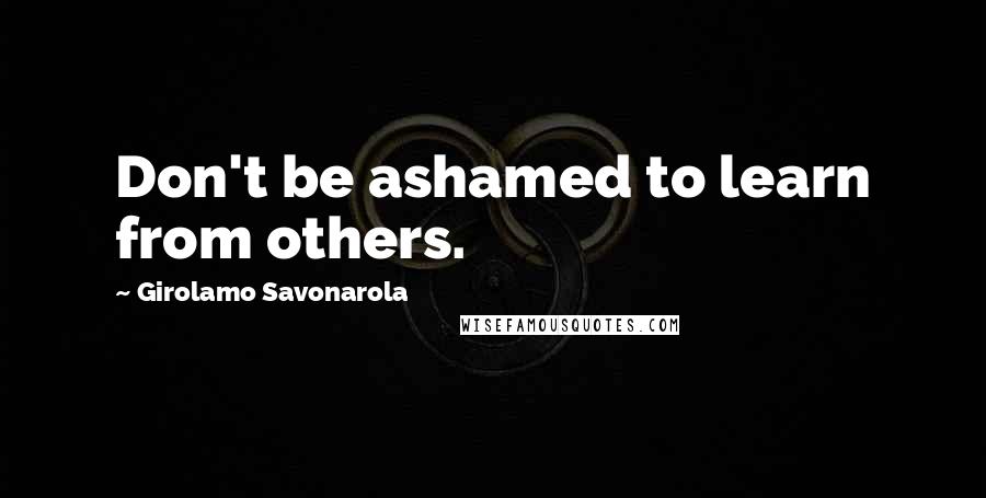 Girolamo Savonarola Quotes: Don't be ashamed to learn from others.