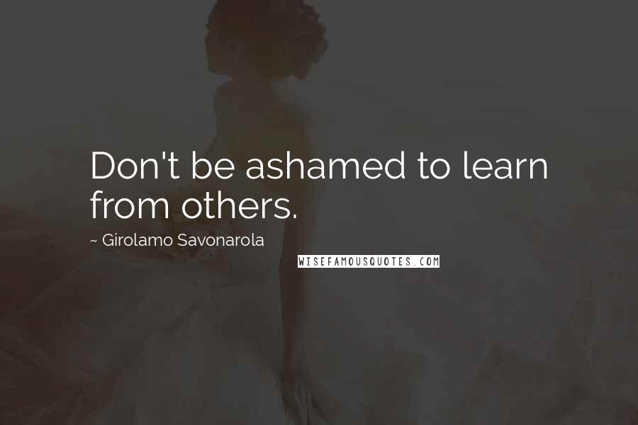 Girolamo Savonarola Quotes: Don't be ashamed to learn from others.