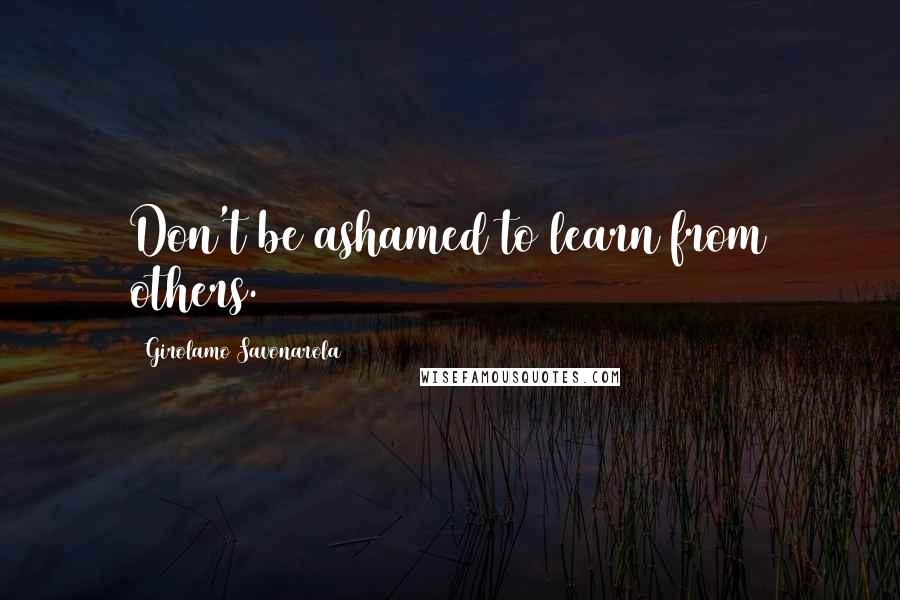 Girolamo Savonarola Quotes: Don't be ashamed to learn from others.
