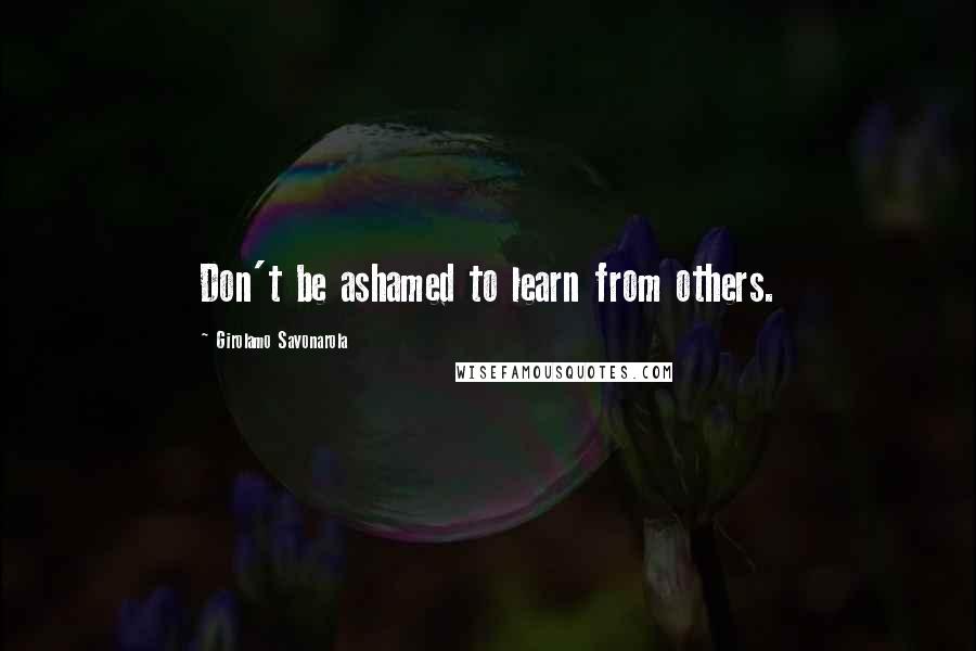 Girolamo Savonarola Quotes: Don't be ashamed to learn from others.