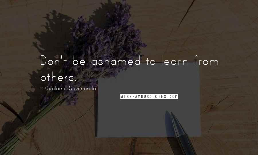 Girolamo Savonarola Quotes: Don't be ashamed to learn from others.