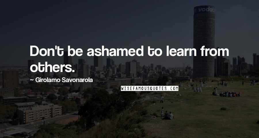 Girolamo Savonarola Quotes: Don't be ashamed to learn from others.