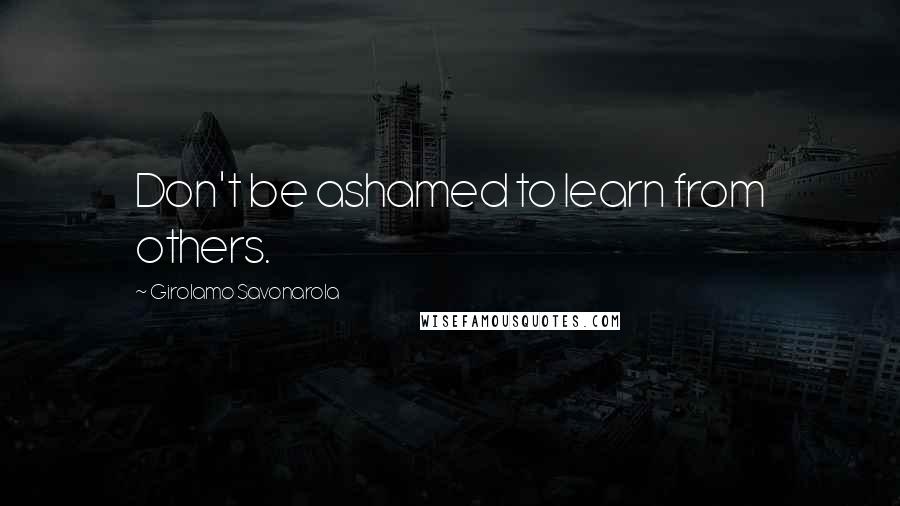 Girolamo Savonarola Quotes: Don't be ashamed to learn from others.