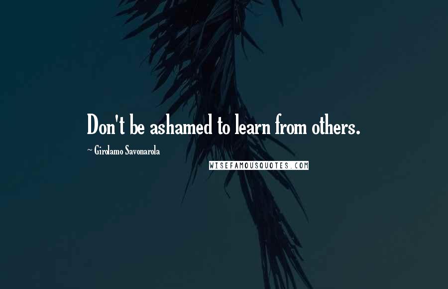 Girolamo Savonarola Quotes: Don't be ashamed to learn from others.