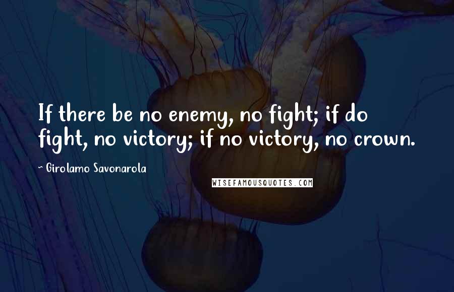 Girolamo Savonarola Quotes: If there be no enemy, no fight; if do fight, no victory; if no victory, no crown.
