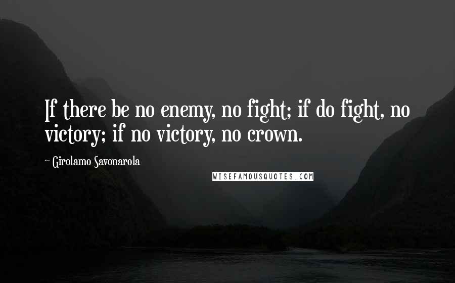 Girolamo Savonarola Quotes: If there be no enemy, no fight; if do fight, no victory; if no victory, no crown.