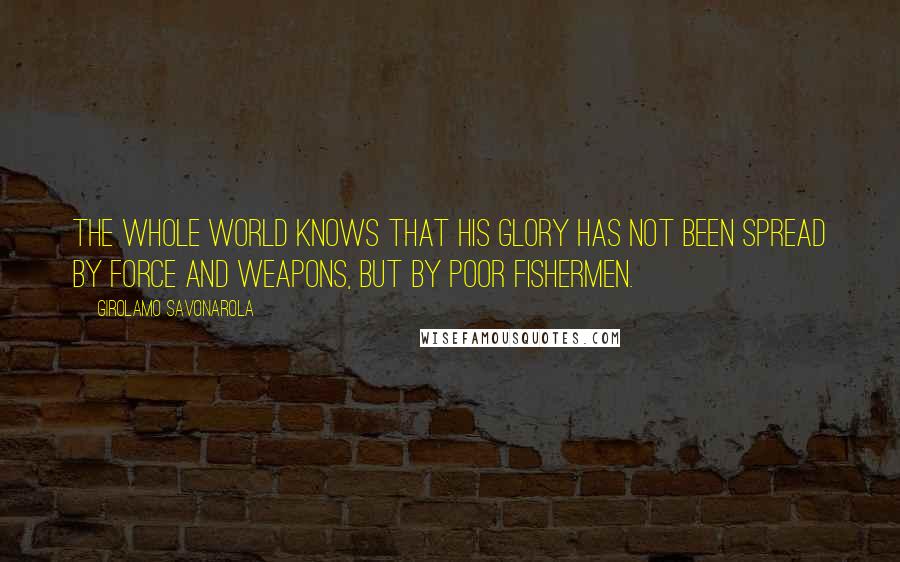 Girolamo Savonarola Quotes: The whole world knows that His glory has not been spread by force and weapons, but by poor fishermen.