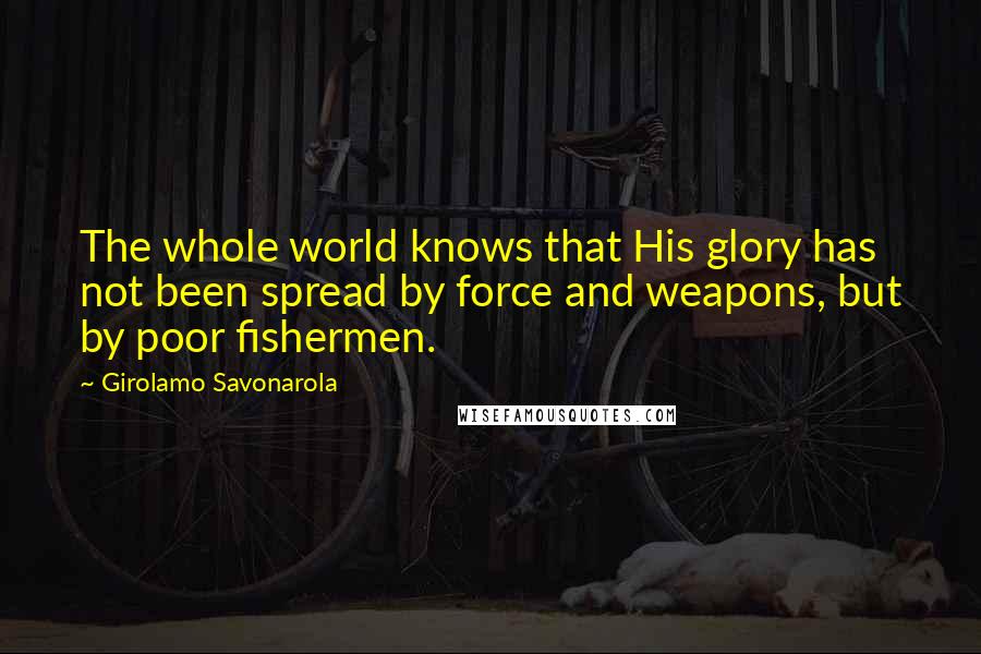 Girolamo Savonarola Quotes: The whole world knows that His glory has not been spread by force and weapons, but by poor fishermen.