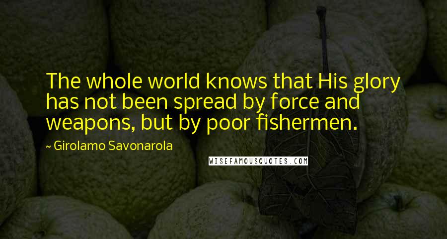 Girolamo Savonarola Quotes: The whole world knows that His glory has not been spread by force and weapons, but by poor fishermen.