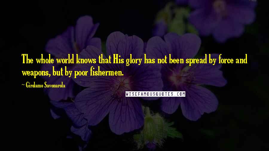 Girolamo Savonarola Quotes: The whole world knows that His glory has not been spread by force and weapons, but by poor fishermen.