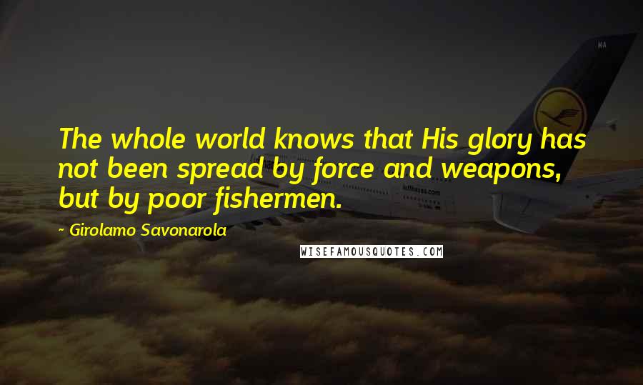 Girolamo Savonarola Quotes: The whole world knows that His glory has not been spread by force and weapons, but by poor fishermen.