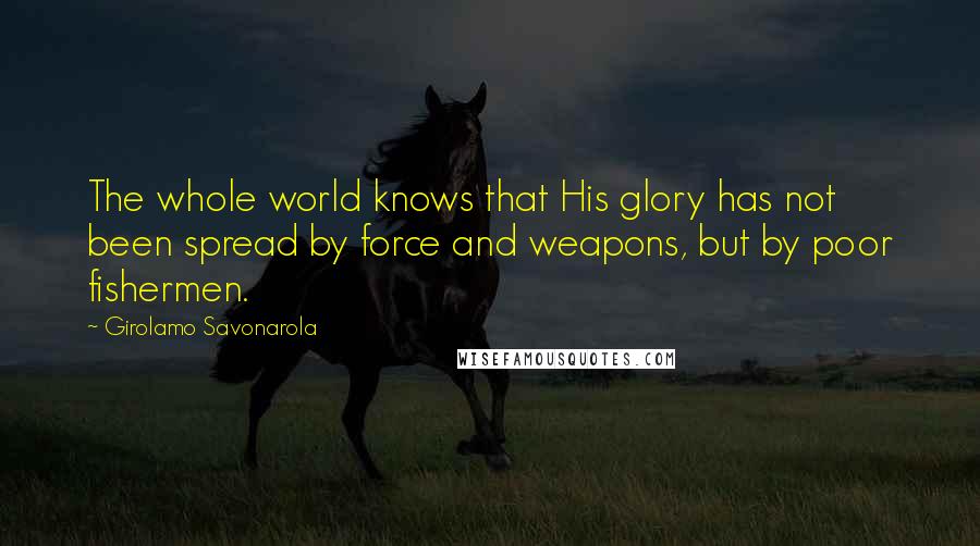 Girolamo Savonarola Quotes: The whole world knows that His glory has not been spread by force and weapons, but by poor fishermen.