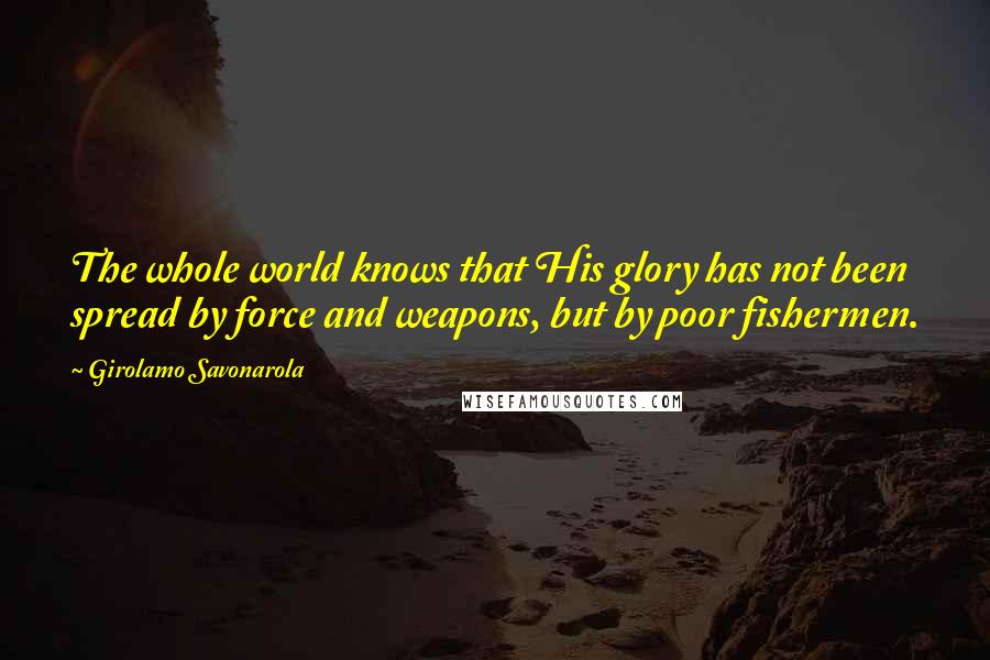 Girolamo Savonarola Quotes: The whole world knows that His glory has not been spread by force and weapons, but by poor fishermen.