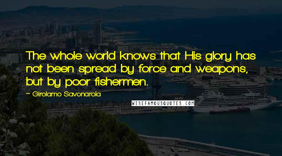 Girolamo Savonarola Quotes: The whole world knows that His glory has not been spread by force and weapons, but by poor fishermen.