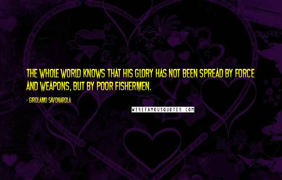Girolamo Savonarola Quotes: The whole world knows that His glory has not been spread by force and weapons, but by poor fishermen.