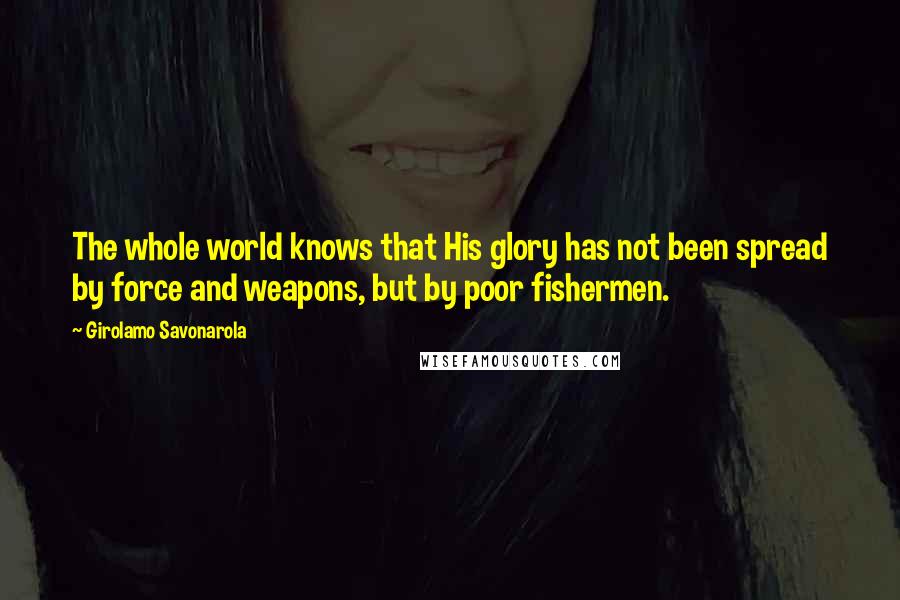 Girolamo Savonarola Quotes: The whole world knows that His glory has not been spread by force and weapons, but by poor fishermen.