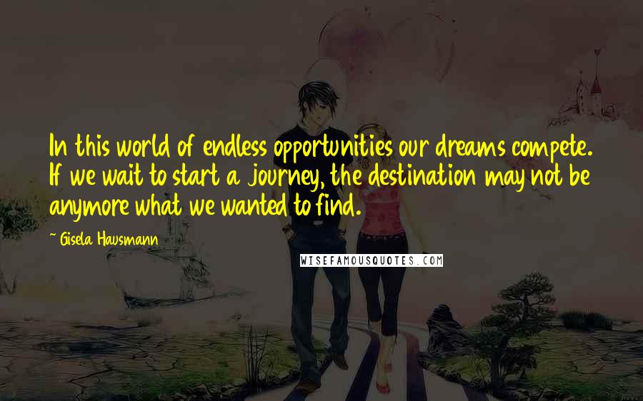 Gisela Hausmann Quotes: In this world of endless opportunities our dreams compete. If we wait to start a journey, the destination may not be anymore what we wanted to find.