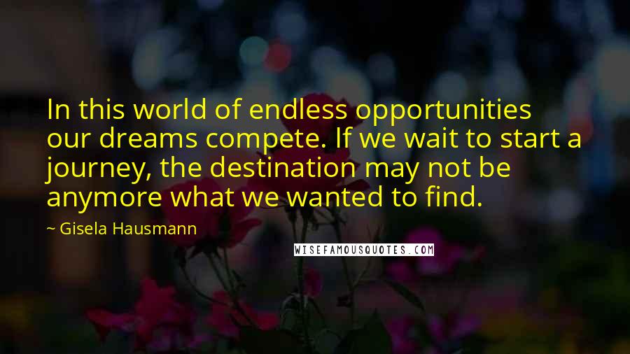 Gisela Hausmann Quotes: In this world of endless opportunities our dreams compete. If we wait to start a journey, the destination may not be anymore what we wanted to find.