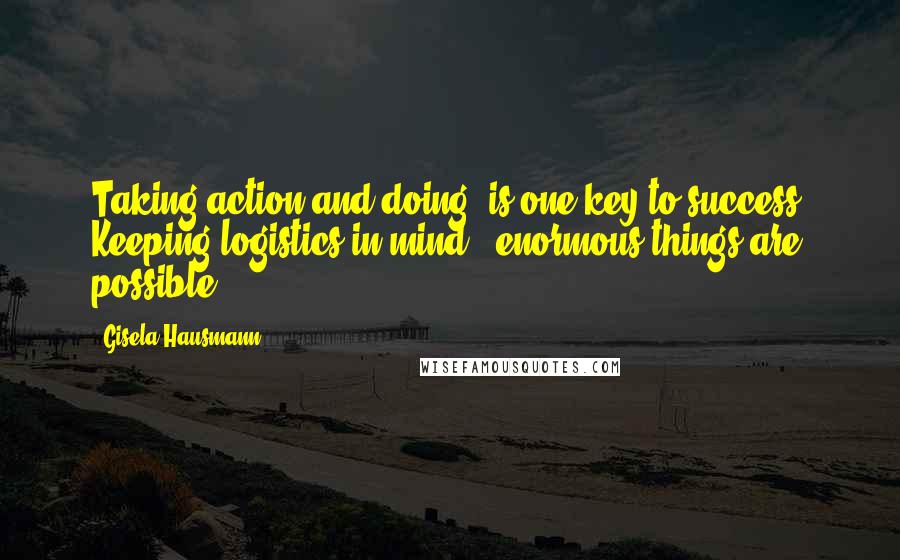 Gisela Hausmann Quotes: Taking action and doing, is one key to success. Keeping logistics in mind - enormous things are possible.