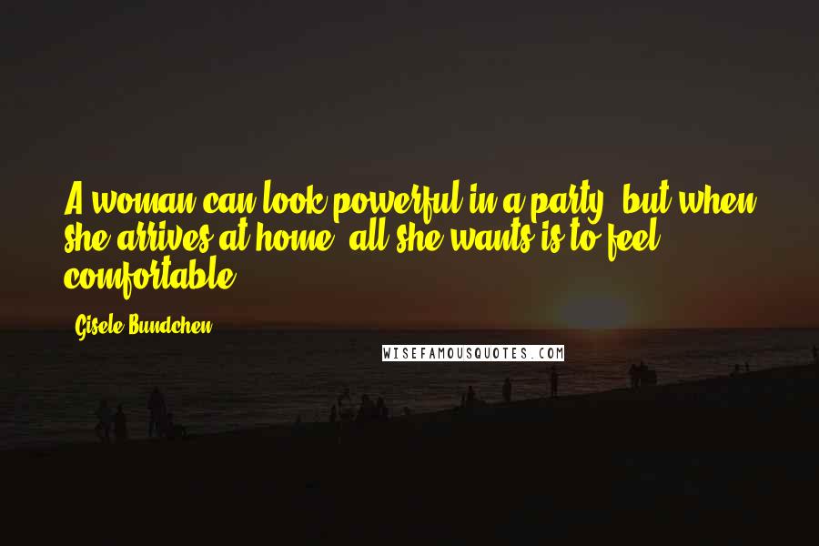 Gisele Bundchen Quotes: A woman can look powerful in a party, but when she arrives at home, all she wants is to feel comfortable.