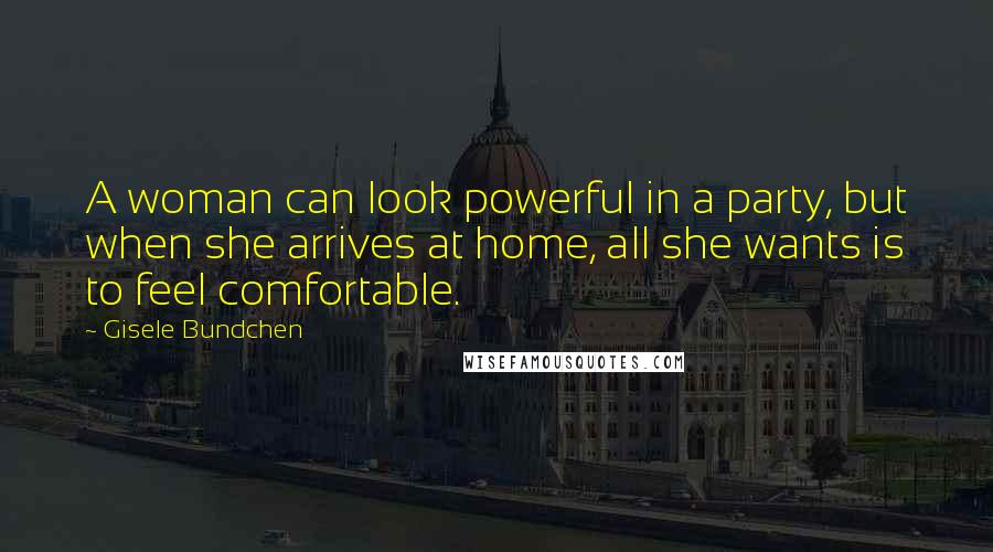 Gisele Bundchen Quotes: A woman can look powerful in a party, but when she arrives at home, all she wants is to feel comfortable.