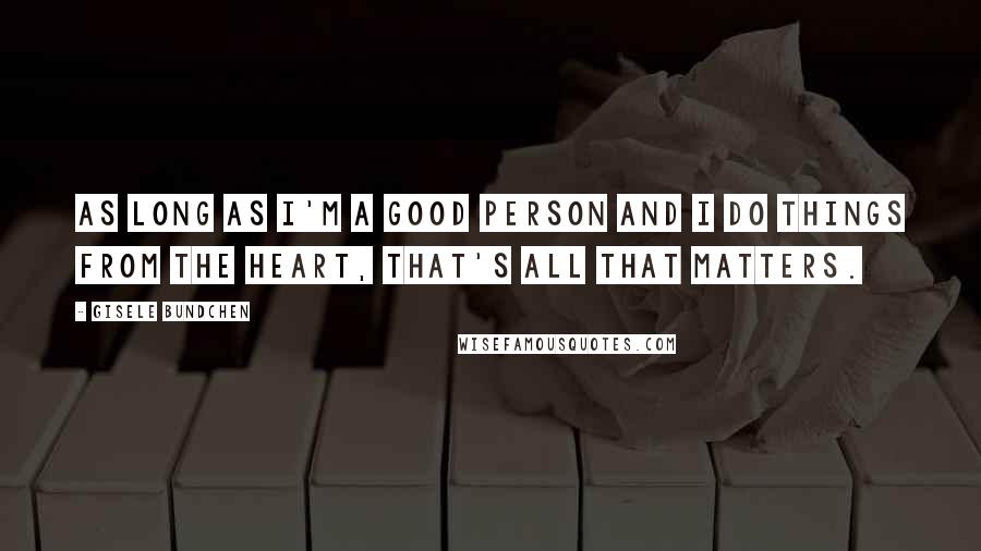 Gisele Bundchen Quotes: As long as I'm a good person and I do things from the heart, that's all that matters.
