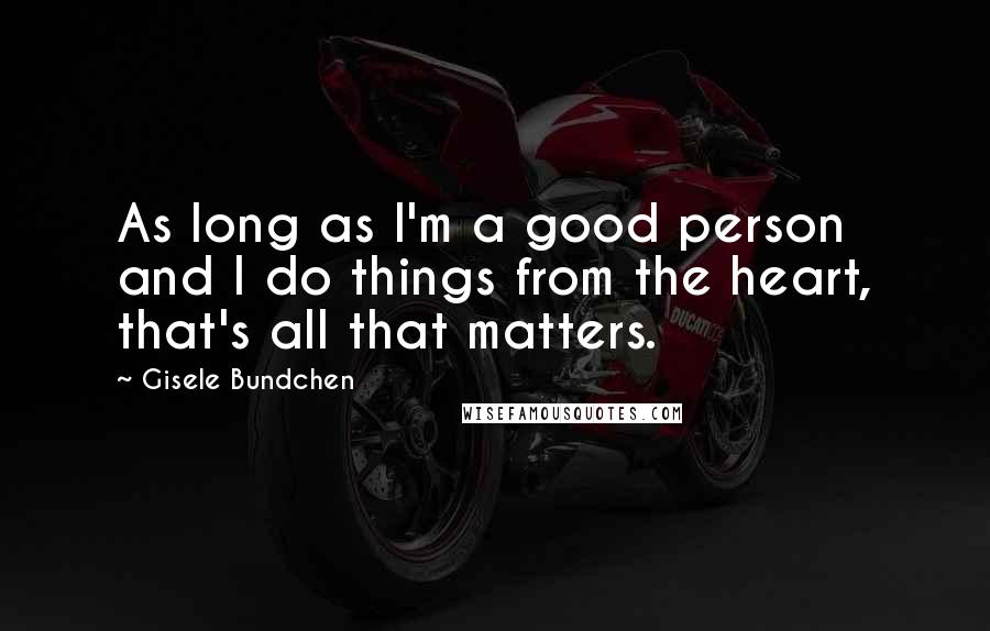 Gisele Bundchen Quotes: As long as I'm a good person and I do things from the heart, that's all that matters.