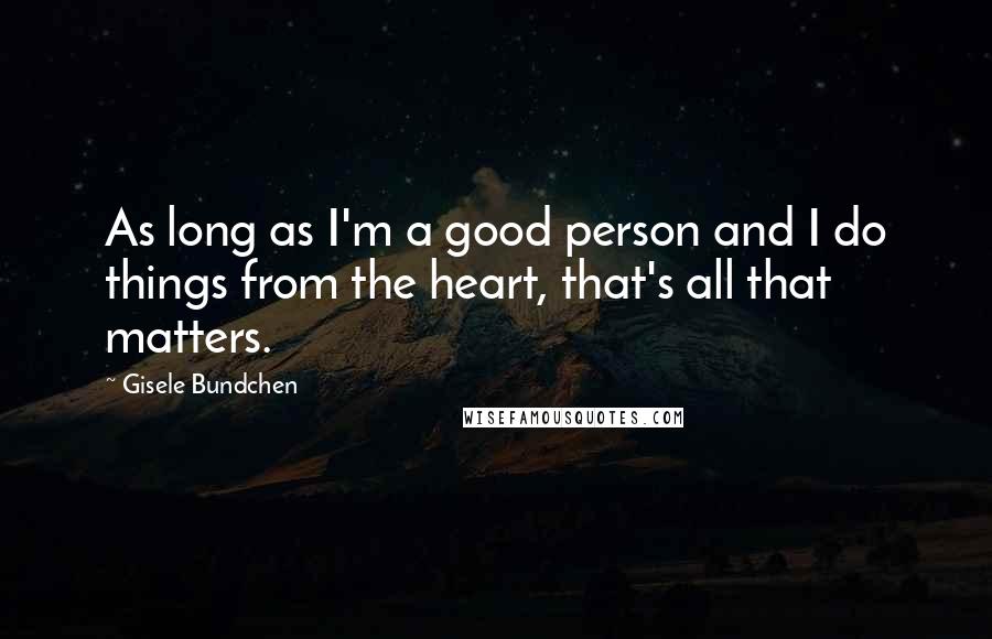 Gisele Bundchen Quotes: As long as I'm a good person and I do things from the heart, that's all that matters.