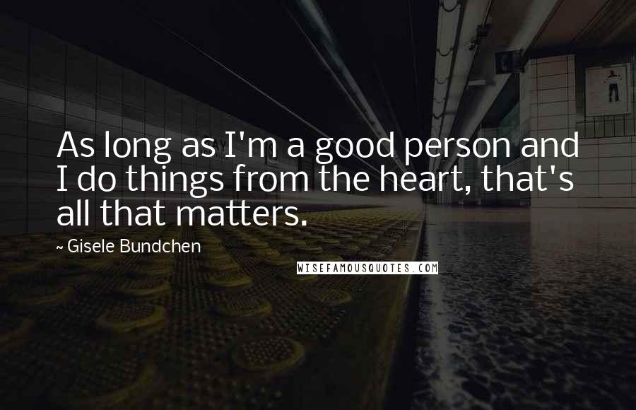 Gisele Bundchen Quotes: As long as I'm a good person and I do things from the heart, that's all that matters.