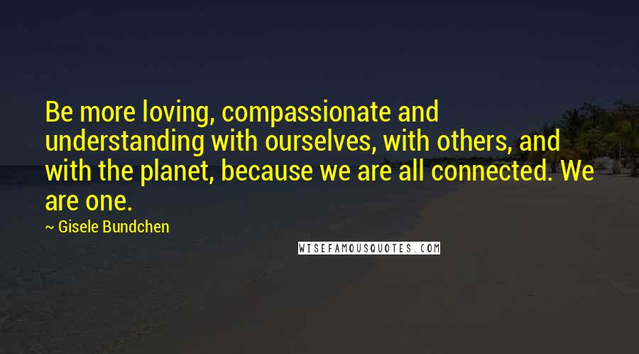 Gisele Bundchen Quotes: Be more loving, compassionate and understanding with ourselves, with others, and with the planet, because we are all connected. We are one.