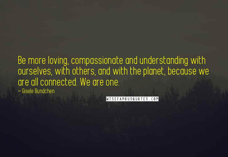 Gisele Bundchen Quotes: Be more loving, compassionate and understanding with ourselves, with others, and with the planet, because we are all connected. We are one.