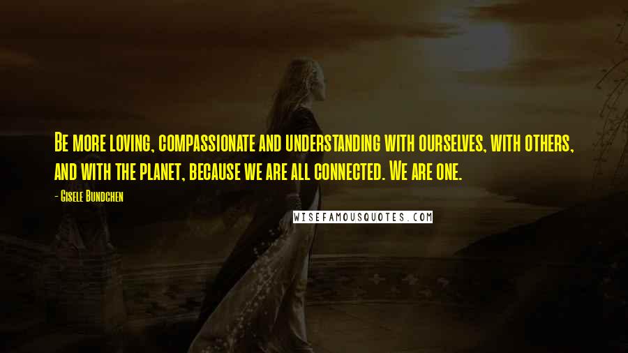 Gisele Bundchen Quotes: Be more loving, compassionate and understanding with ourselves, with others, and with the planet, because we are all connected. We are one.