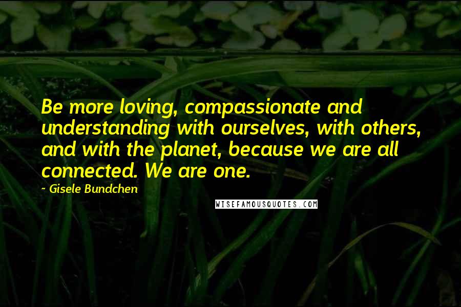 Gisele Bundchen Quotes: Be more loving, compassionate and understanding with ourselves, with others, and with the planet, because we are all connected. We are one.