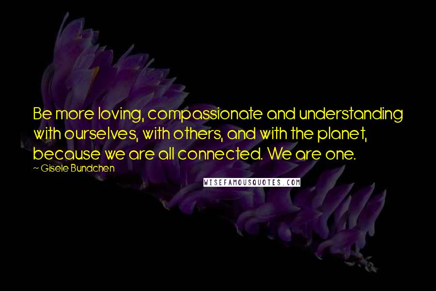 Gisele Bundchen Quotes: Be more loving, compassionate and understanding with ourselves, with others, and with the planet, because we are all connected. We are one.