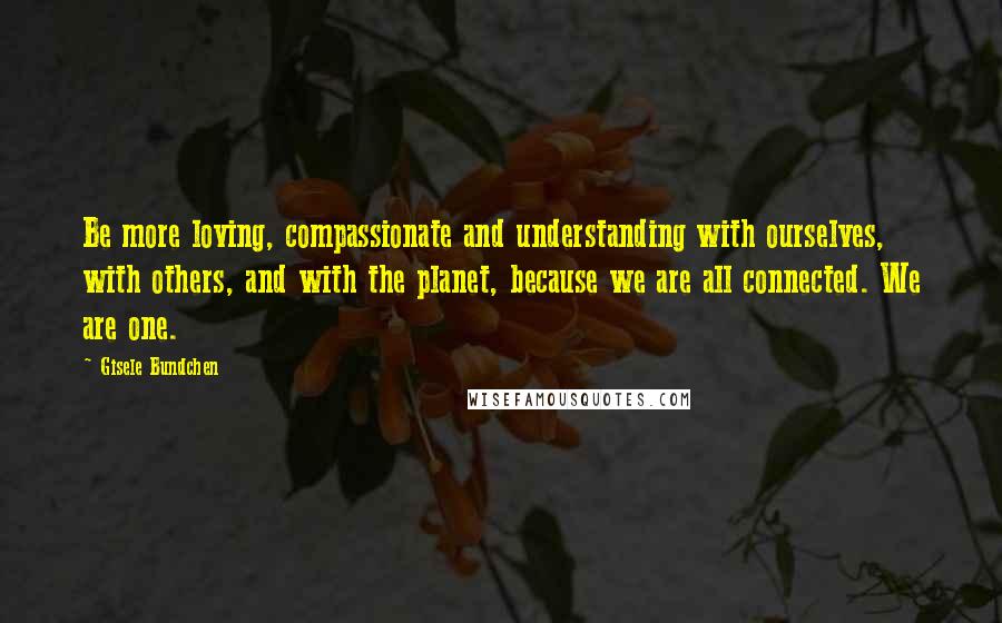 Gisele Bundchen Quotes: Be more loving, compassionate and understanding with ourselves, with others, and with the planet, because we are all connected. We are one.