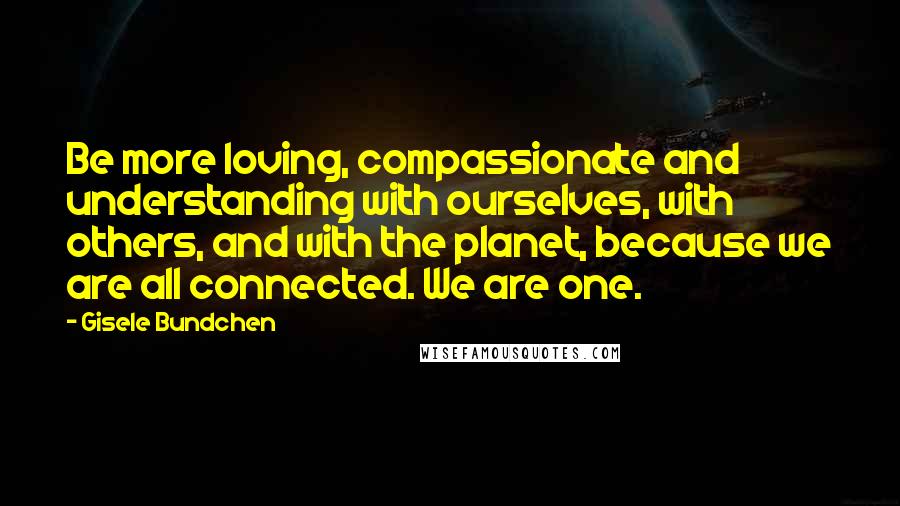 Gisele Bundchen Quotes: Be more loving, compassionate and understanding with ourselves, with others, and with the planet, because we are all connected. We are one.