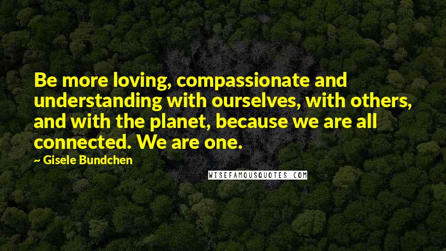 Gisele Bundchen Quotes: Be more loving, compassionate and understanding with ourselves, with others, and with the planet, because we are all connected. We are one.