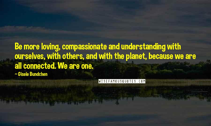 Gisele Bundchen Quotes: Be more loving, compassionate and understanding with ourselves, with others, and with the planet, because we are all connected. We are one.